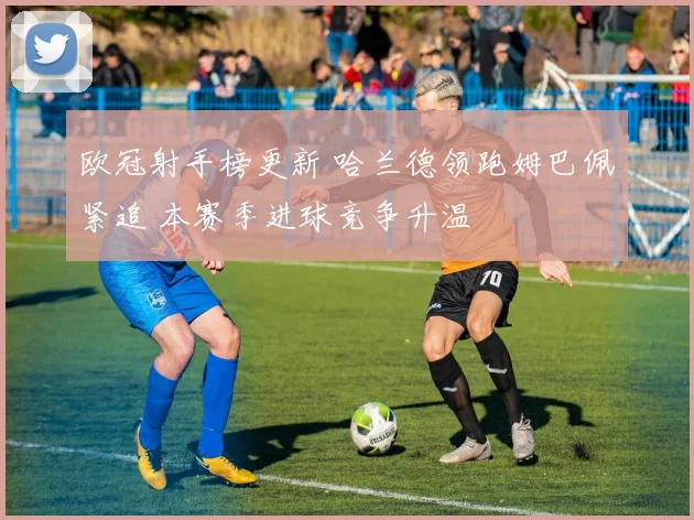 欧冠射手榜更新 哈兰德领跑姆巴佩紧追 本赛季进球竞争升温