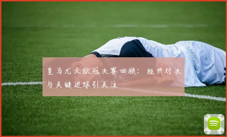 皇马尤文欧冠决赛回顾：经典对决与关键进球引关注