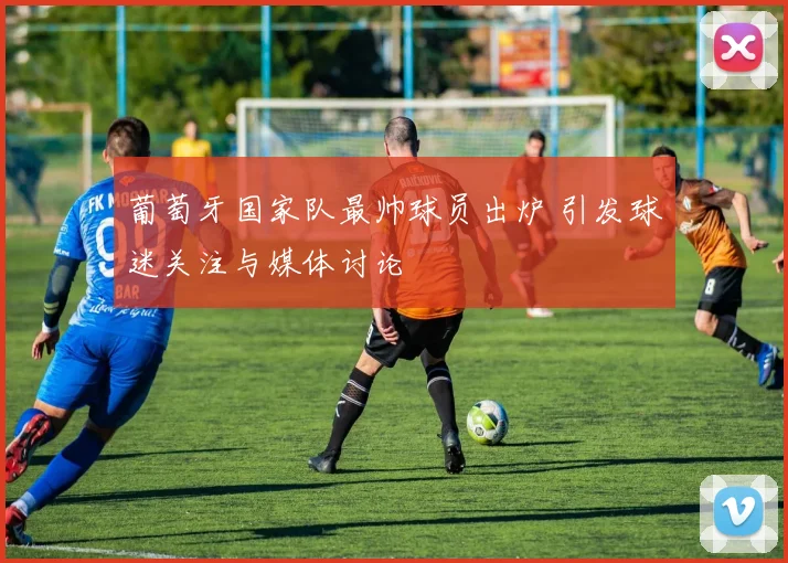 葡萄牙国家队最帅球员出炉 引发球迷关注与媒体讨论