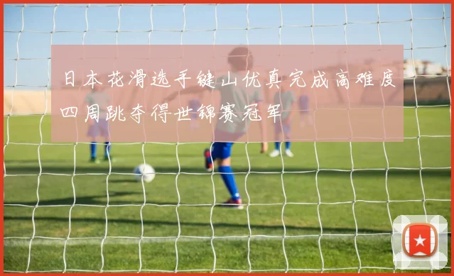 日本花滑选手键山优真完成高难度四周跳夺得世锦赛冠军