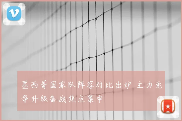 墨西哥国家队阵容对比出炉 主力竞争升级备战焦点集中
