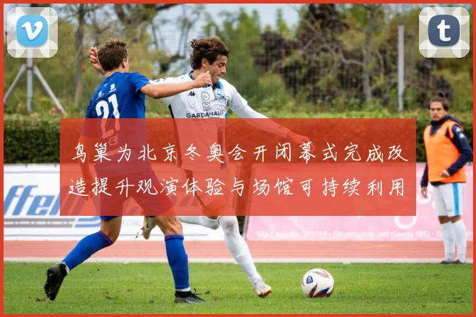 鸟巢为北京冬奥会开闭幕式完成改造提升观演体验与场馆可持续利用