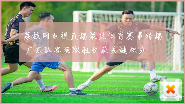 荔枝网电视直播聚焦体育赛事转播 广东队客场取胜收获关键积分