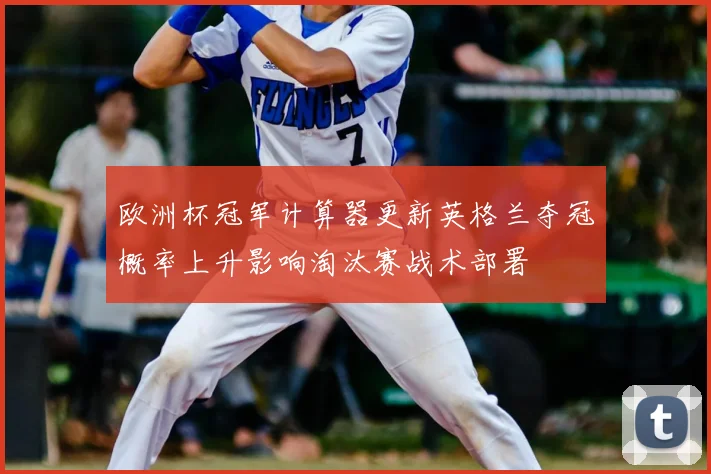 欧洲杯冠军计算器更新英格兰夺冠概率上升影响淘汰赛战术部署