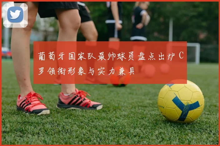 葡萄牙国家队最帅球员盘点出炉 C罗领衔形象与实力兼具