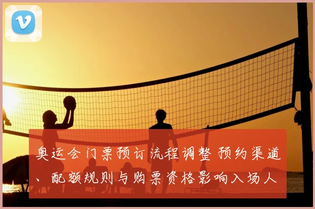 奥运会门票预订流程调整 预约渠道、配额规则与购票资格影响入场人群