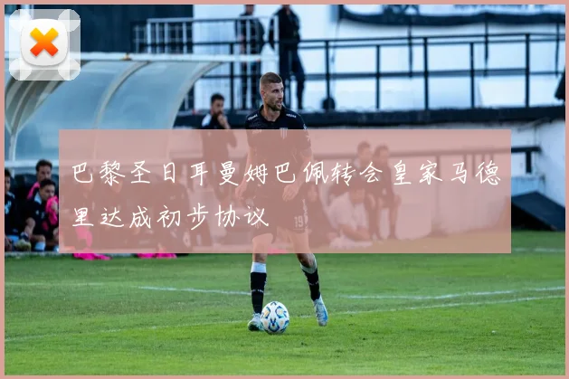 巴黎圣日耳曼姆巴佩转会皇家马德里达成初步协议