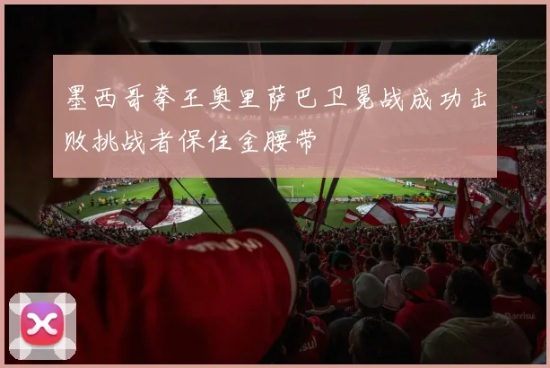 墨西哥拳王奥里萨巴卫冕战成功击败挑战者保住金腰带