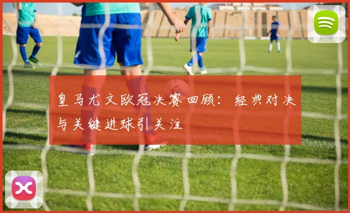 皇马尤文欧冠决赛回顾：经典对决与关键进球引关注