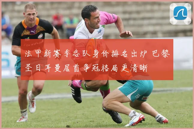 法甲新赛季各队身价排名出炉 巴黎圣日耳曼居首争冠格局更清晰