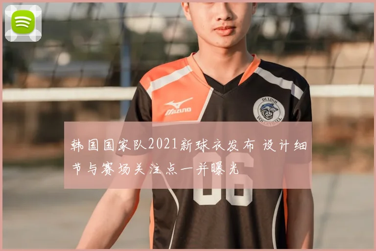 韩国国家队2021新球衣发布 设计细节与赛场关注点一并曝光