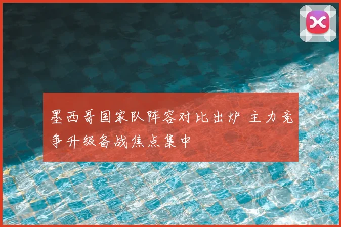 墨西哥国家队阵容对比出炉 主力竞争升级备战焦点集中