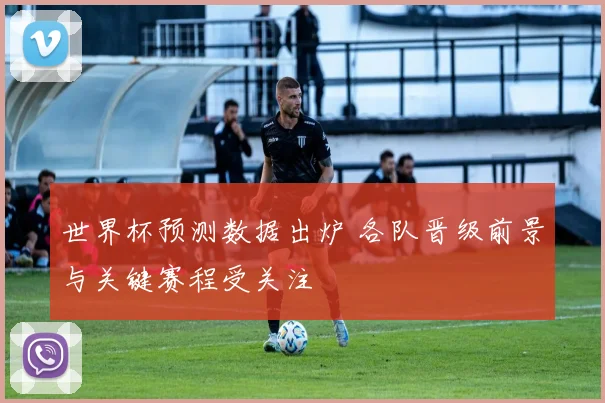世界杯预测数据出炉 各队晋级前景与关键赛程受关注