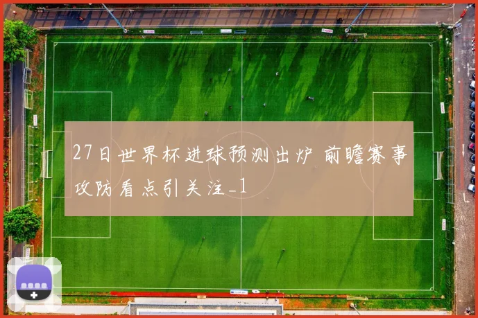 27日世界杯进球预测出炉 前瞻赛事攻防看点引关注_1